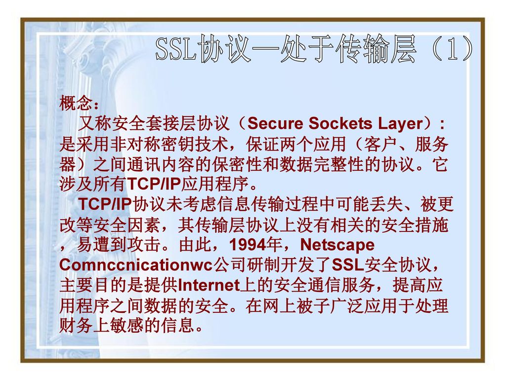 SSL协议—处于传输层（1） 概念： 又称安全套接层协议（Secure Sockets Layer）:是采用非对称密钥技术，保证两个应用（客户、服务器）之间通讯内容的保密性和数据完整性的协议。它涉及所有TCP/IP应用程序。