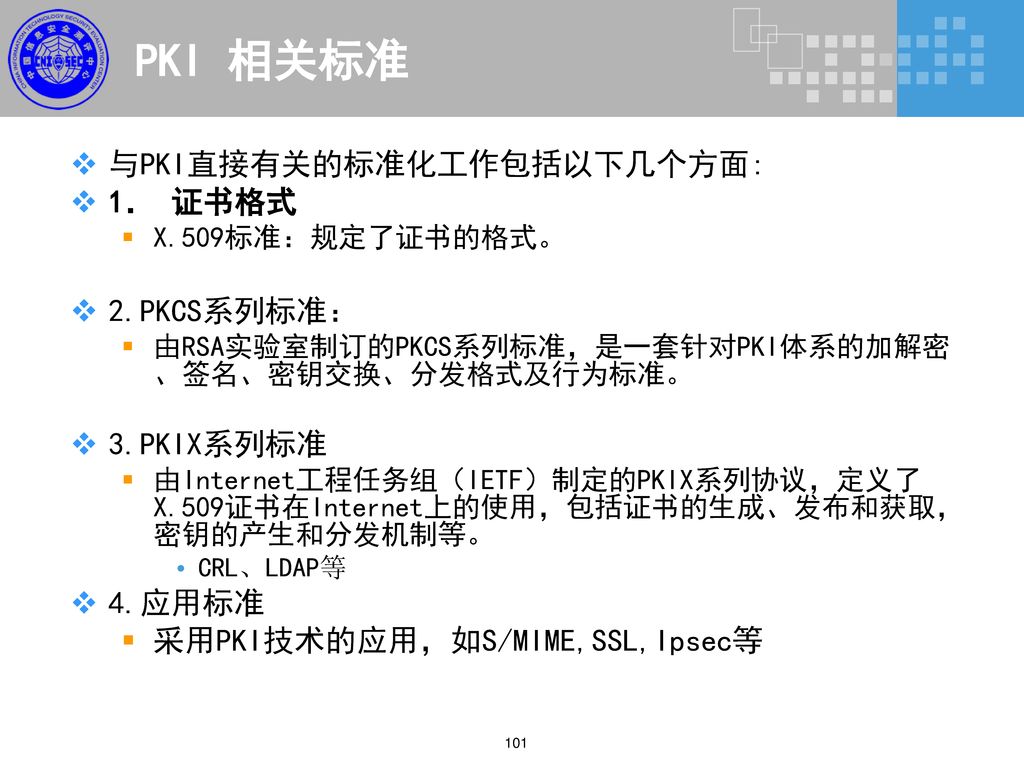 PKI 相关标准 与PKI直接有关的标准化工作包括以下几个方面: 1． 证书格式 2.PKCS系列标准： 3.PKIX系列标准 4.应用标准
