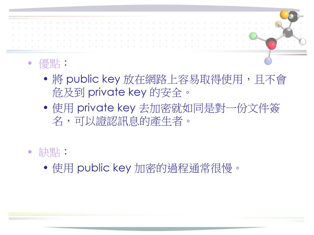 優點： 將 public key 放在網路上容易取得使用，且不會危及到 private key 的安全。 使用 private key 去加密就如同是對一份文件簽名，可以證認訊息的產生者。 缺點：