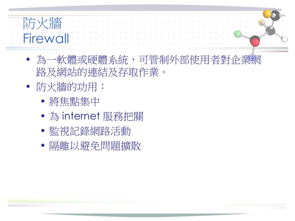 防火牆 Firewall 為一軟體或硬體系統，可管制外部使用者對企業網路及網站的連結及存取作業。 防火牆的功用： 將焦點集中