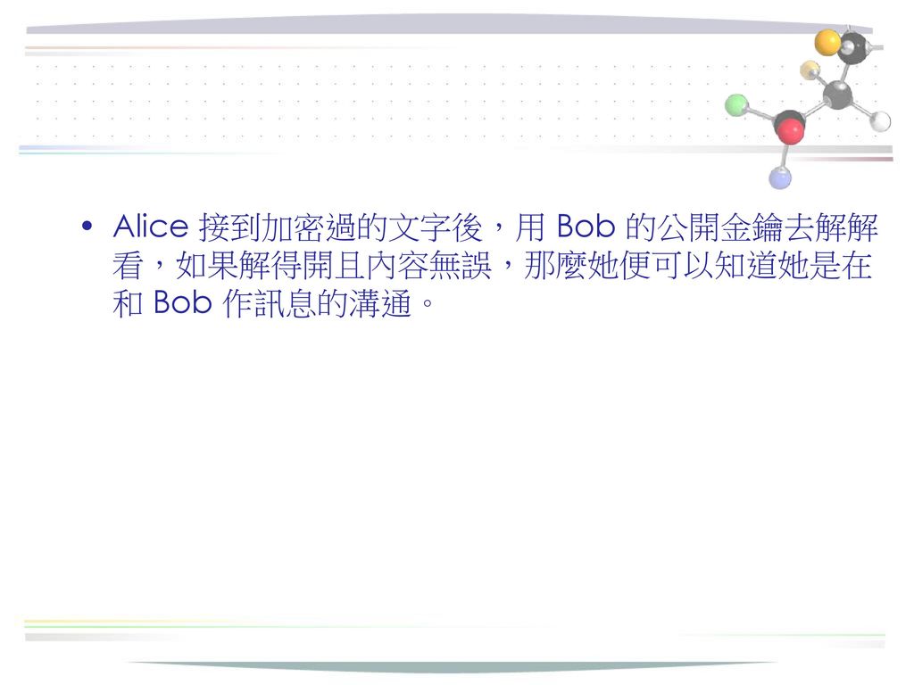 Alice 接到加密過的文字後，用 Bob 的公開金鑰去解解看，如果解得開且內容無誤，那麼她便可以知道她是在和 Bob 作訊息的溝通。