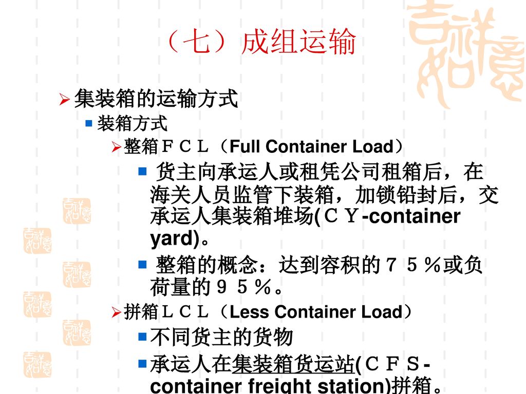 （七）成组运输 集装箱的运输方式. 装箱方式. 整箱ＦＣＬ（Full Container Load） 货主向承运人或租凭公司租箱后，在海关人员监管下装箱，加锁铅封后，交承运人集装箱堆场(ＣＹ-container yard)。