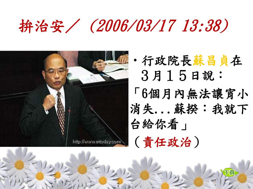 拚治安／ (2006/03/17 13:38) 行政院長蘇昌貞在３月１５日說： 「6個月內無法讓宵小消失...蘇揆：我就下台給你看」