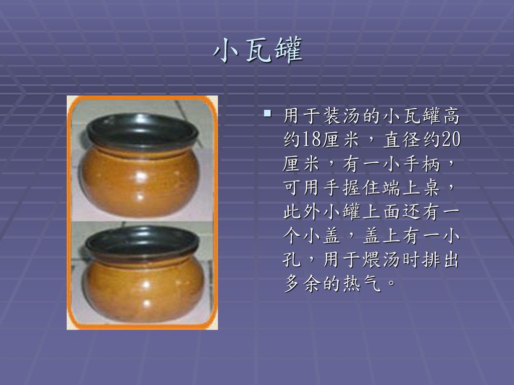 小瓦罐 用于装汤的小瓦罐高约18厘米，直径约20厘米，有一小手柄，可用手握住端上桌，此外小罐上面还有一个小盖，盖上有一小孔，用于煨汤时排出多余的热气。