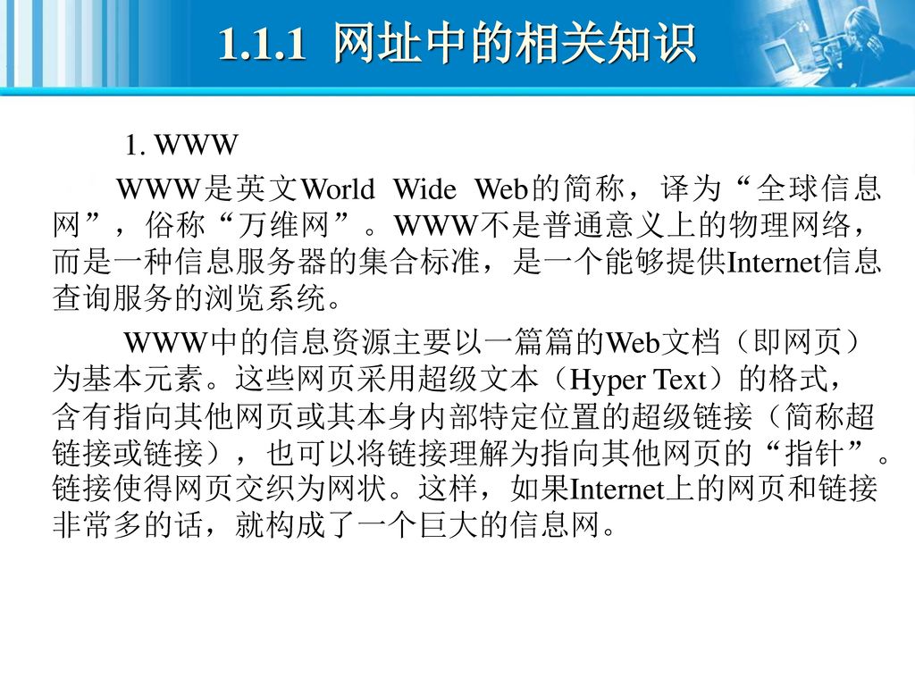 1.1.1 网址中的相关知识 1. WWW. WWW是英文World Wide Web的简称，译为 全球信息网 ，俗称 万维网 。WWW不是普通意义上的物理网络，而是一种信息服务器的集合标准，是一个能够提供Internet信息查询服务的浏览系统。