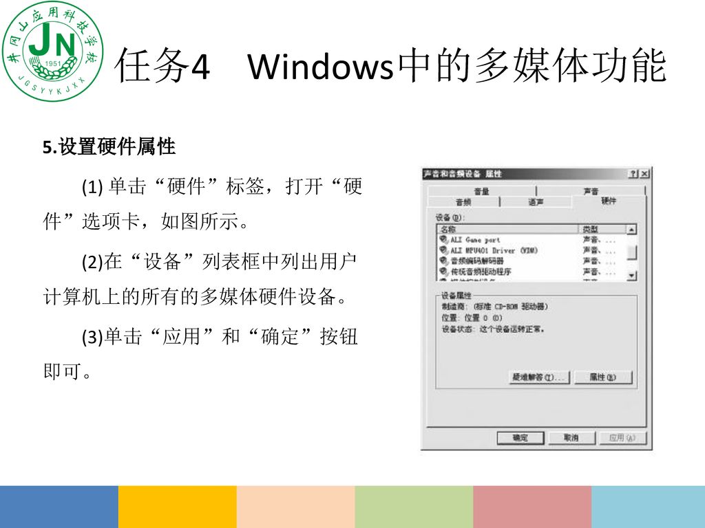 任务4 Windows中的多媒体功能 5.设置硬件属性 (1) 单击 硬件 标签，打开 硬件 选项卡，如图所示。 (2)在 设备 列表框中列出用户计算机上的所有的多媒体硬件设备。 (3)单击 应用 和 确定 按钮即可。