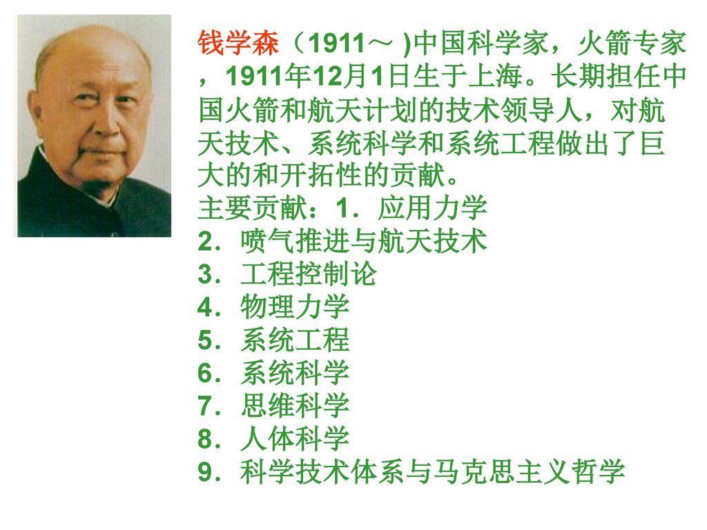 钱学森（1911～ )中国科学家，火箭专家，1911年12月1日生于上海。长期担任中国火箭和航天计划的技术领导人，对航天技术、系统科学和系统工程做出了巨大的和开拓性的贡献。