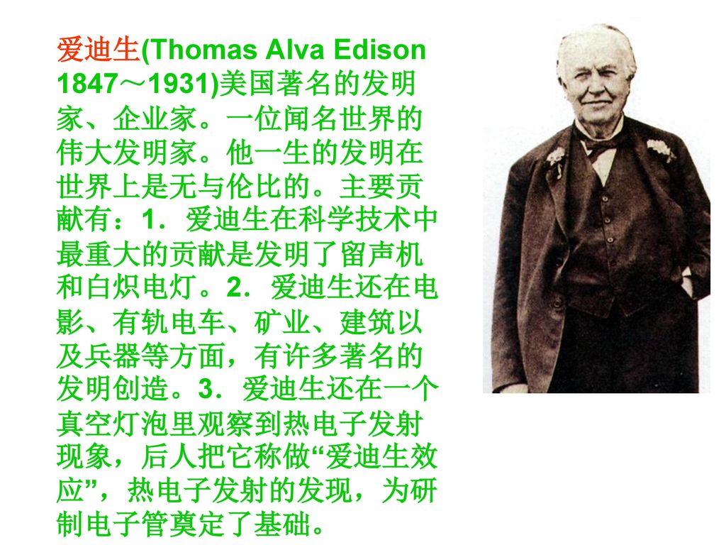爱迪生(Thomas Alva Edison 1847～1931)美国著名的发明家、企业家。一位闻名世界的伟大发明家。他一生的发明在世界上是无与伦比的。主要贡献有：1．爱迪生在科学技术中最重大的贡献是发明了留声机和白炽电灯。2．爱迪生还在电影、有轨电车、矿业、建筑以及兵器等方面，有许多著名的发明创造。3．爱迪生还在一个真空灯泡里观察到热电子发射现象，后人把它称做 爱迪生效应 ，热电子发射的发现，为研制电子管奠定了基础。