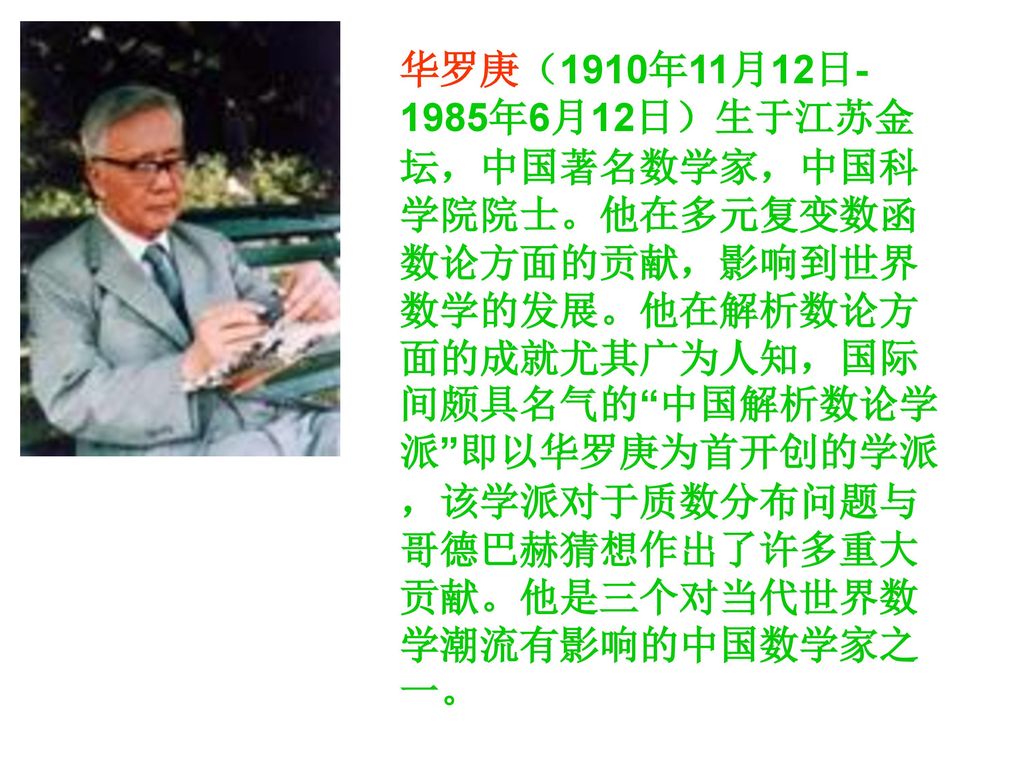 华罗庚（1910年11月12日-1985年6月12日）生于江苏金坛，中国著名数学家，中国科学院院士。他在多元复变数函数论方面的贡献，影响到世界数学的发展。他在解析数论方面的成就尤其广为人知，国际间颇具名气的 中国解析数论学派 即以华罗庚为首开创的学派，该学派对于质数分布问题与哥德巴赫猜想作出了许多重大贡献。他是三个对当代世界数学潮流有影响的中国数学家之一。