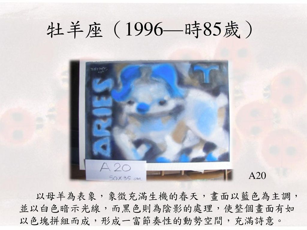 牡羊座（1996—時85歲） A20 以母羊為表象，象徵充滿生機的春天，畫面以藍色為主調，並以白色暗示光線，而黑色則為陰影的處理，使整個畫面有如以色塊拼組而成，形成一富節奏性的動勢空間，充滿詩意。