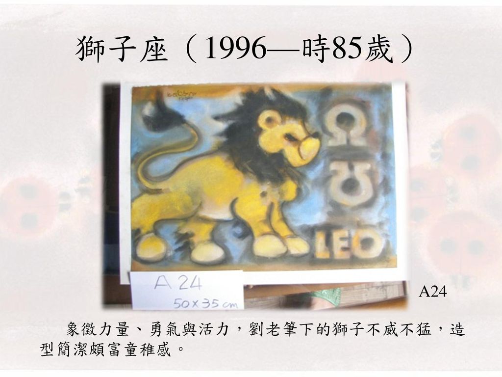 獅子座（1996—時85歲） A24 象徵力量、勇氣與活力，劉老筆下的獅子不威不猛，造型簡潔頗富童稚感。