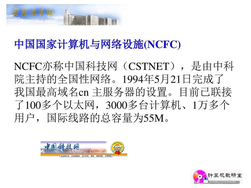 中国国家计算机与网络设施(NCFC) NCFC亦称中国科技网（CSTNET），是由中科院主持的全国性网络。1994年5月21日完成了我国最高域名cn 主服务器的设置。目前已联接了100多个以太网，3000多台计算机、1万多个用户，国际线路的总容量为55M。