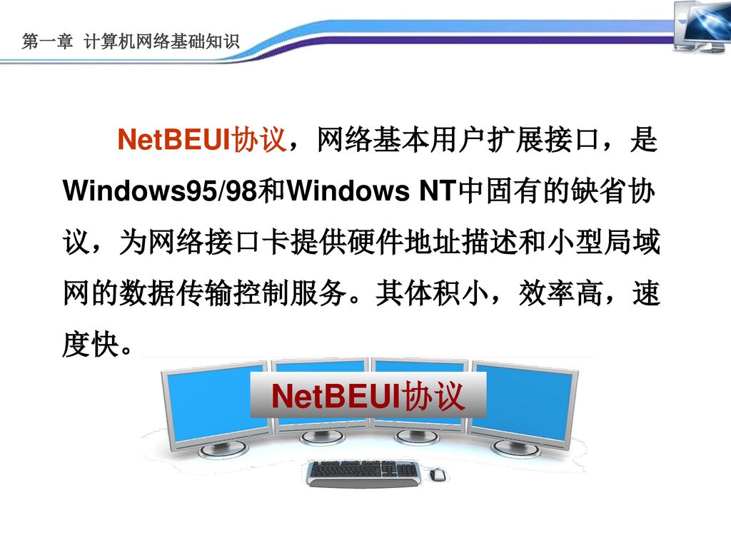 第一章 计算机网络基础知识 NetBEUI协议，网络基本用户扩展接口，是Windows95/98和Windows NT中固有的缺省协议，为网络接口卡提供硬件地址描述和小型局域网的数据传输控制服务。其体积小，效率高，速度快。