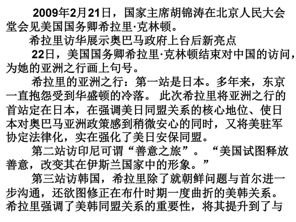 2009年2月21日，国家主席胡锦涛在北京人民大会堂会见美国国务卿希拉里·克林顿。 希拉里访华展示奥巴马政府上台后新亮点 22日，美国国务卿希拉里·克林顿结束对中国的访问，为她的亚洲之行画上句号。 希拉里的亚洲之行：第一站是日本。多年来，东京一直抱怨受到华盛顿的冷落。 此次希拉里将亚洲之行的首站定在日本，在强调美日同盟关系的核心地位、使日本对奥巴马亚洲政策感到稍微安心的同时，又将美驻军协定法律化，实在强化了美日安保同盟。 第二站访印尼可谓 善意之旅 。 美国试图释放善意，改变其在伊斯兰国家中的形象。 第三站访韩国，希拉里除了就朝鲜问题与首尔进一步沟通，还欲图修正在布什时期一度曲折的美韩关系。希拉里强调了美韩同盟关系的重要性，将其提升到了与