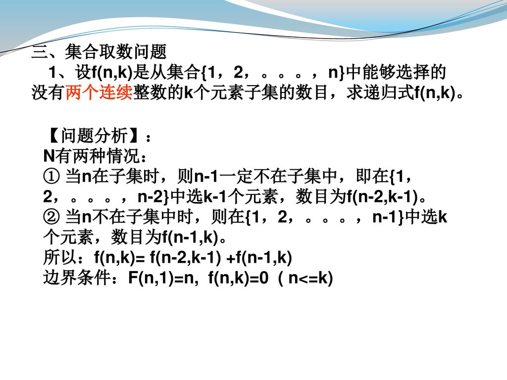 三、集合取数问题 1、设f(n,k)是从集合{1，2，。。。，n}中能够选择的没有两个连续整数的k个元素子集的数目，求递归式f(n,k)。 【问题分析】： N有两种情况： ① 当n在子集时，则n-1一定不在子集中，即在{1，2，。。。，n-2}中选k-1个元素，数目为f(n-2,k-1)。