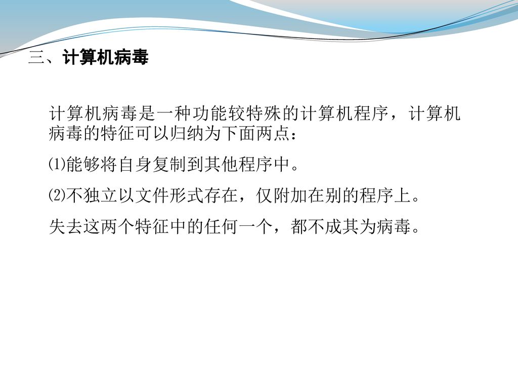 三、计算机病毒 计算机病毒是一种功能较特殊的计算机程序，计算机病毒的特征可以归纳为下面两点： ⑴能够将自身复制到其他程序中。 ⑵不独立以文件形式存在，仅附加在别的程序上。 失去这两个特征中的任何一个，都不成其为病毒。