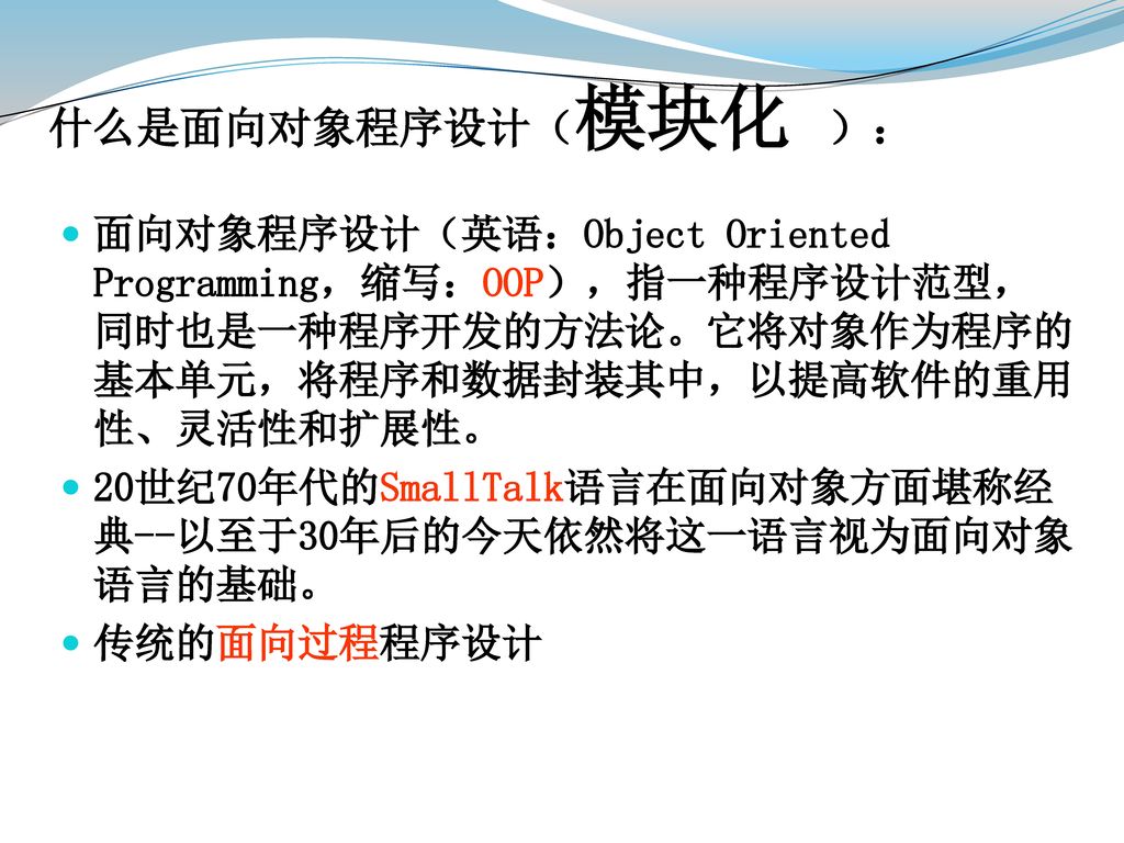 什么是面向对象程序设计（模块化 ）： 面向对象程序设计（英语：Object Oriented Programming，缩写：OOP），指一种程序设计范型，同时也是一种程序开发的方法论。它将对象作为程序的基本单元，将程序和数据封装其中，以提高软件的重用性、灵活性和扩展性。