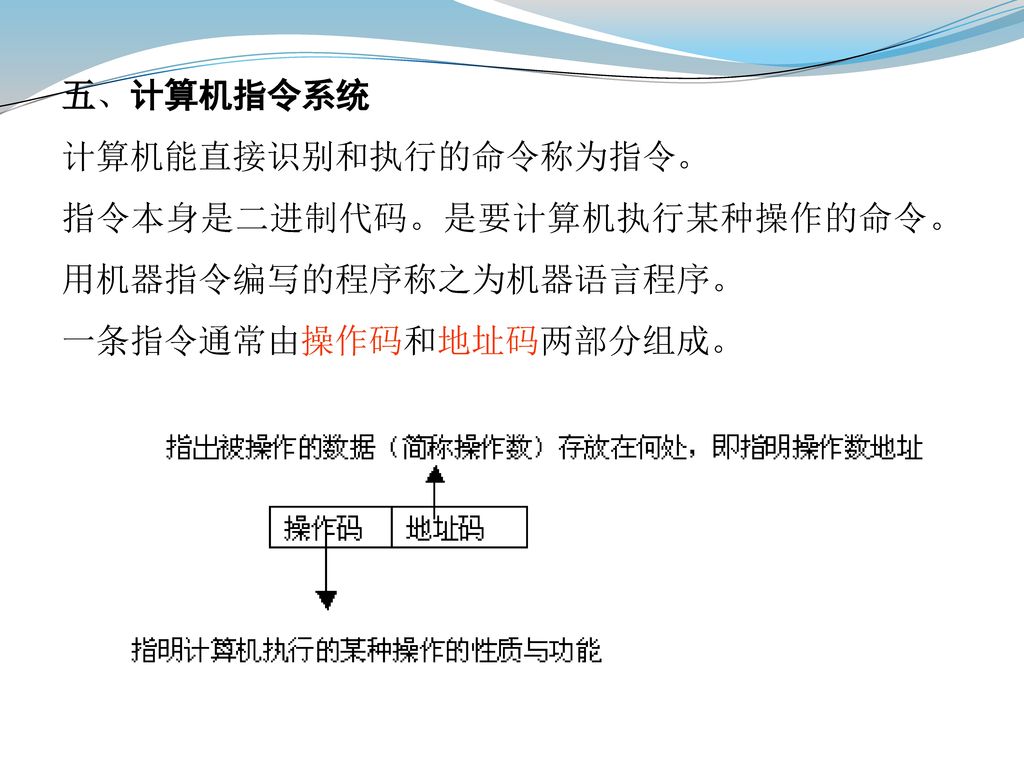 五、计算机指令系统 计算机能直接识别和执行的命令称为指令。 指令本身是二进制代码。是要计算机执行某种操作的命令。 用机器指令编写的程序称之为机器语言程序。 一条指令通常由操作码和地址码两部分组成。