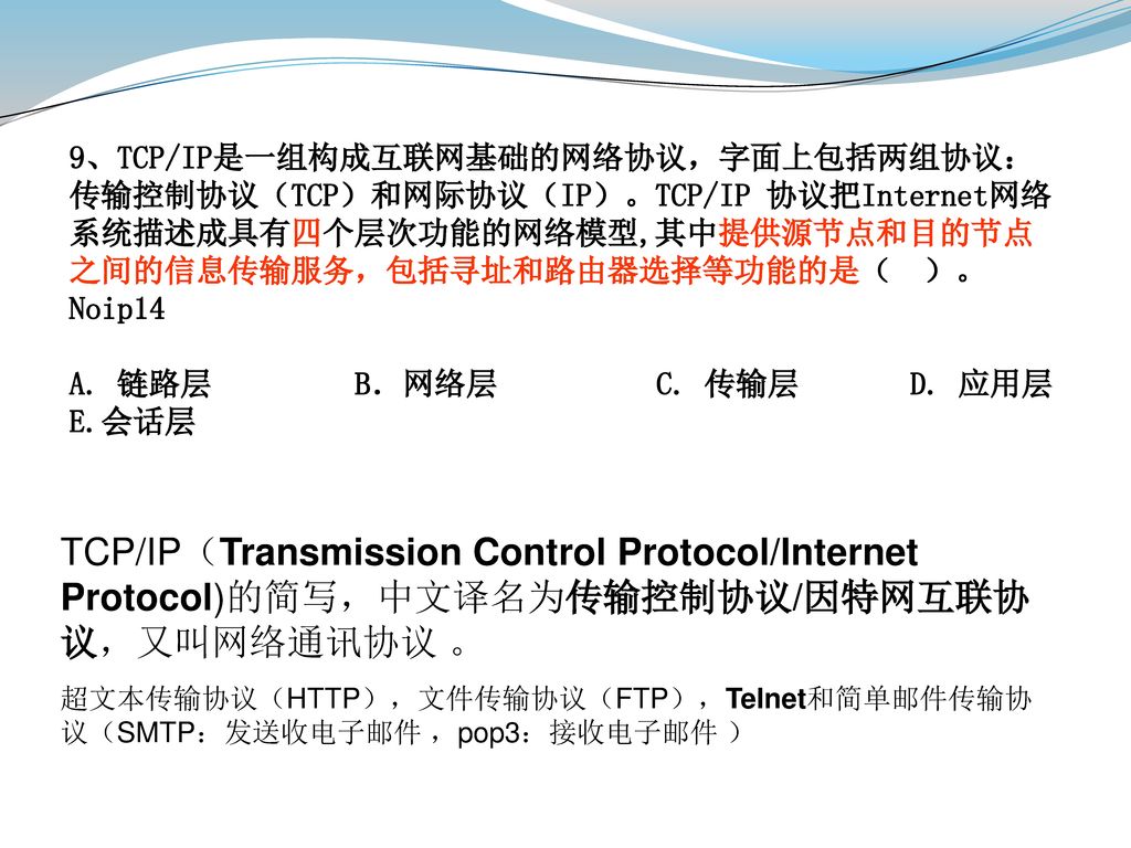 9、TCP/IP是一组构成互联网基础的网络协议，字面上包括两组协议：传输控制协议（TCP）和网际协议（IP）。TCP/IP 协议把Internet网络系统描述成具有四个层次功能的网络模型,其中提供源节点和目的节点之间的信息传输服务，包括寻址和路由器选择等功能的是（ ）。Noip14