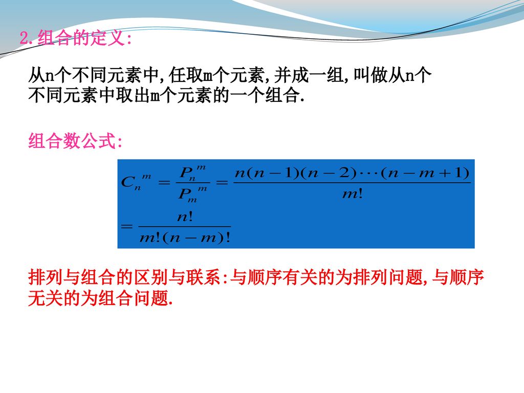 2.组合的定义: 从n个不同元素中,任取m个元素,并成一组,叫做从n个不同元素中取出m个元素的一个组合. 组合数公式: 排列与组合的区别与联系:与顺序有关的为排列问题,与顺序无关的为组合问题.