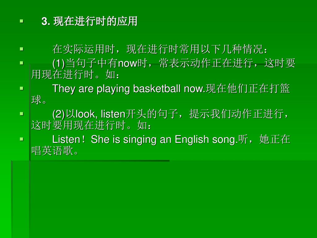 3. 现在进行时的应用 在实际运用时，现在进行时常用以下几种情况： (1)当句子中有now时，常表示动作正在进行，这时要用现在进行时。如： They are playing basketball now.现在他们正在打篮球。