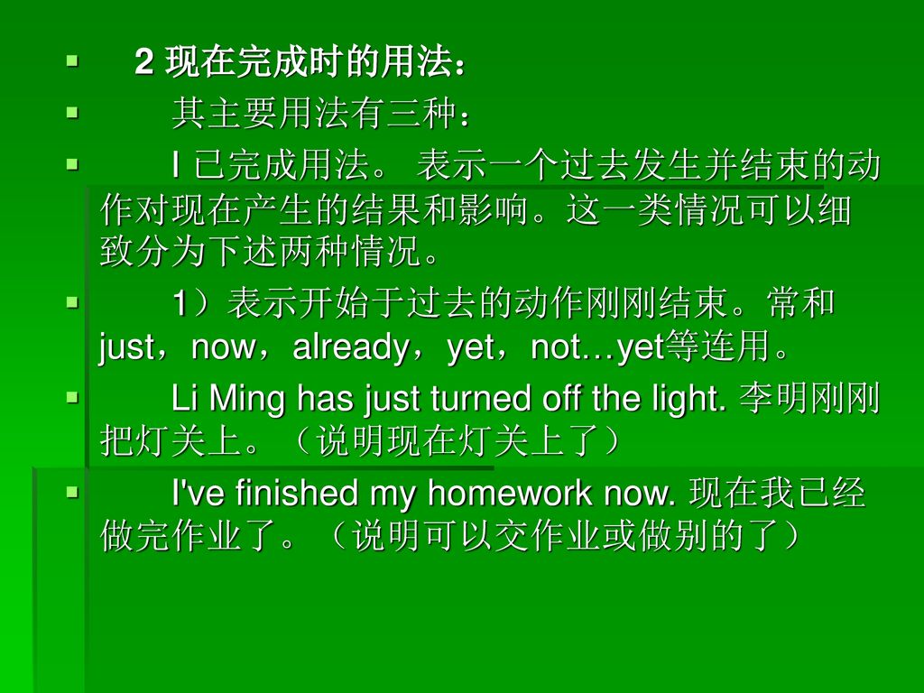 2 现在完成时的用法： 其主要用法有三种： I 已完成用法。 表示一个过去发生并结束的动作对现在产生的结果和影响。这一类情况可以细致分为下述两种情况。 1）表示开始于过去的动作刚刚结束。常和just，now，already，yet，not…yet等连用。