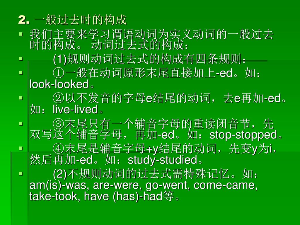 2. 一般过去时的构成 我们主要来学习谓语动词为实义动词的一般过去时的构成。 动词过去式的构成： (1)规则动词过去式的构成有四条规则： ①一般在动词原形末尾直接加上-ed。如：look-looked。