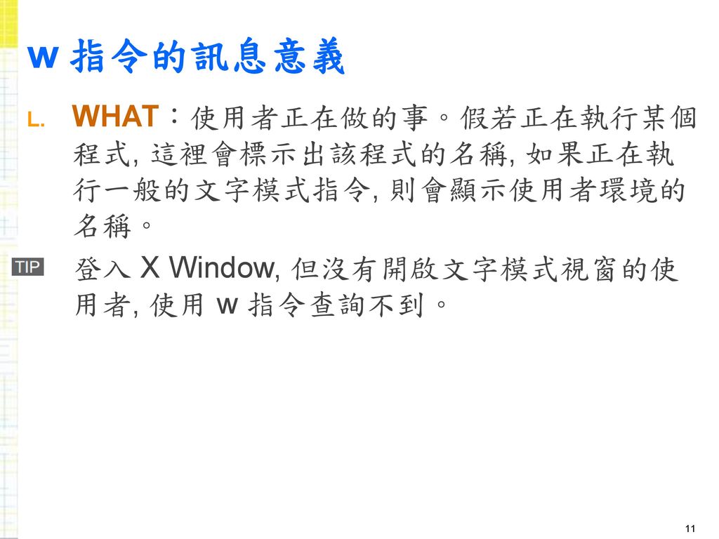 w 指令的訊息意義 WHAT：使用者正在做的事。假若正在執行某個程式, 這裡會標示出該程式的名稱, 如果正在執行一般的文字模式指令, 則會顯示使用者環境的名稱。 登入 X Window, 但沒有開啟文字模式視窗的使用者, 使用 w 指令查詢不到。