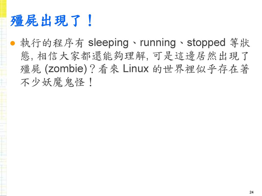 殭屍出現了！ 執行的程序有 sleeping、running、stopped 等狀態, 相信大家都還能夠理解, 可是這邊居然出現了殭屍 (zombie)？看來 Linux 的世界裡似乎存在著不少妖魔鬼怪！