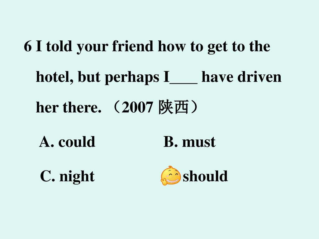 6 I told your friend how to get to the hotel, but perhaps I have driven her there. （2007 陕西）