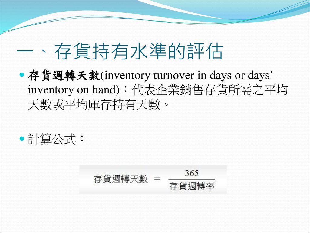 一、存貨持有水準的評估 存貨週轉天數(inventory turnover in days or days′ inventory on hand)：代表企業銷售存貨所需之平均天數或平均庫存持有天數。