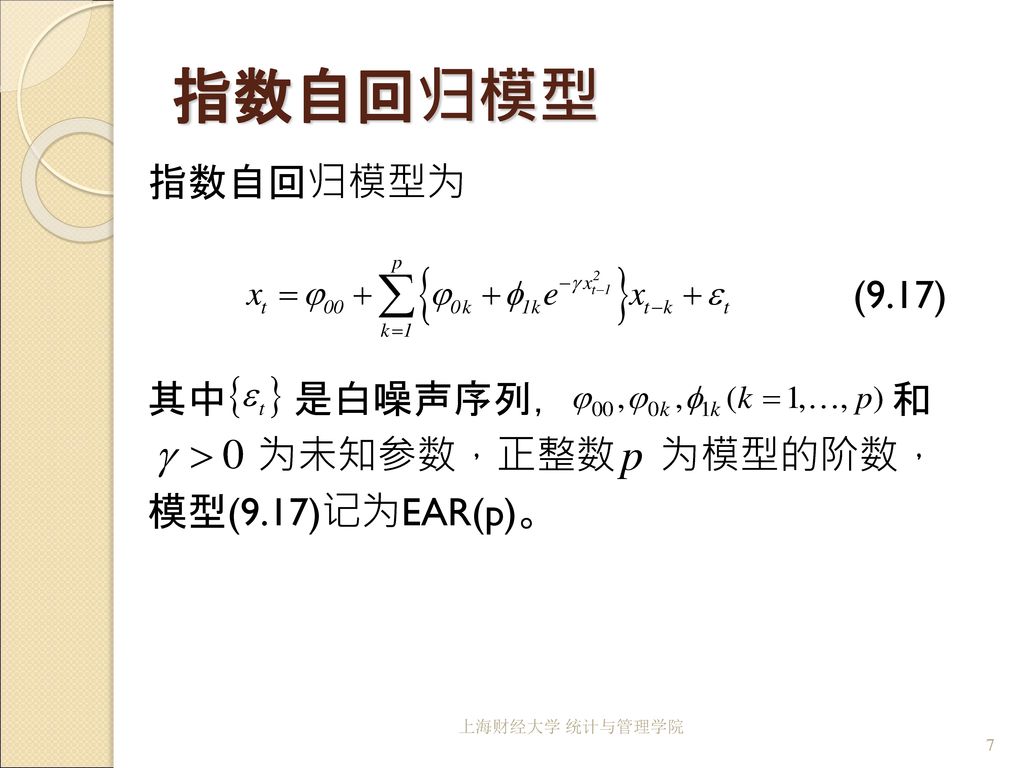 指数自回归模型 指数自回归模型为 (9.17) 其中 是白噪声序列， 和 为未知参数，正整数 为模型的阶数， 模型(9.17)记为EAR(p)。 上海财经大学 统计与管理学院