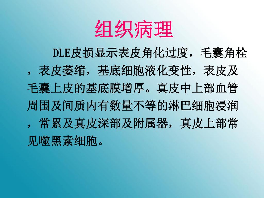 组织病理 DLE皮损显示表皮角化过度，毛囊角栓，表皮萎缩，基底细胞液化变性，表皮及毛囊上皮的基底膜增厚。真皮中上部血管周围及间质内有数量不等的淋巴细胞浸润，常累及真皮深部及附属器，真皮上部常见噬黑素细胞。