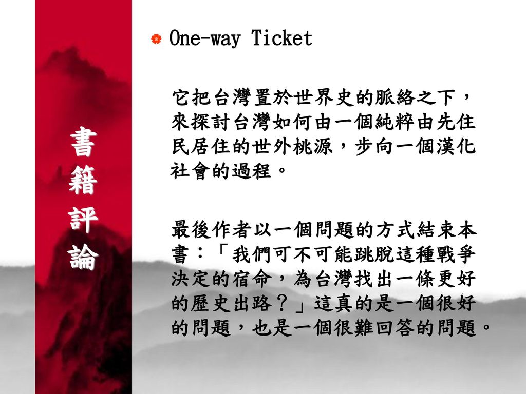 書 籍 評 論 One-way Ticket. 它把台灣置於世界史的脈絡之下，來探討台灣如何由一個純粹由先住民居住的世外桃源，步向一個漢化社會的過程。