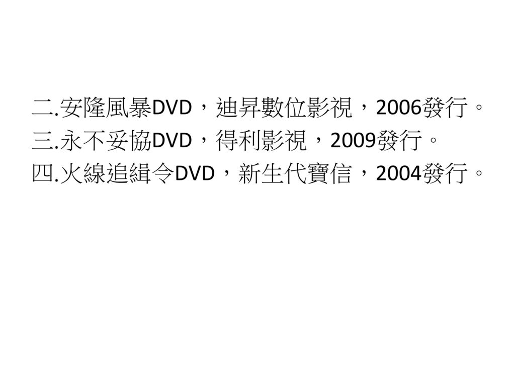 安隆風暴DVD，迪昇數位影視，2006發行。 永不妥協DVD，得利影視，2009發行。 火線追緝令DVD，新生代寶信，2004發行。
