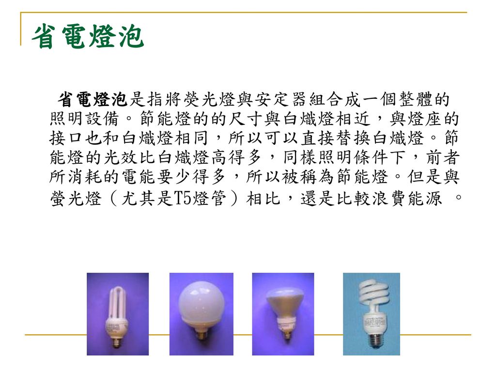 省電燈泡 省電燈泡是指將熒光燈與安定器組合成一個整體的照明設備。節能燈的的尺寸與白熾燈相近，與燈座的接口也和白熾燈相同，所以可以直接替換白熾燈。節能燈的光效比白熾燈高得多，同樣照明條件下，前者所消耗的電能要少得多，所以被稱為節能燈。但是與螢光燈（尤其是T5燈管）相比，還是比較浪費能源 。