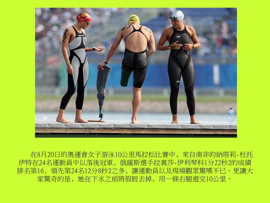在8月20日的奧運會女子游泳10公里馬拉松比賽中﹐來自南非的納塔莉-杜托伊特在24名運動員中以落後冠軍﹑俄羅斯選手拉裏莎-伊利琴科1分22秒2的成績排名第16﹐領先第24名12分8秒2之多﹐讓運動員以及現場觀眾驚嘆不已。更讓大家驚奇的是﹐她在下水之前將假肢去掉﹐用一條右腿遊完10公里。