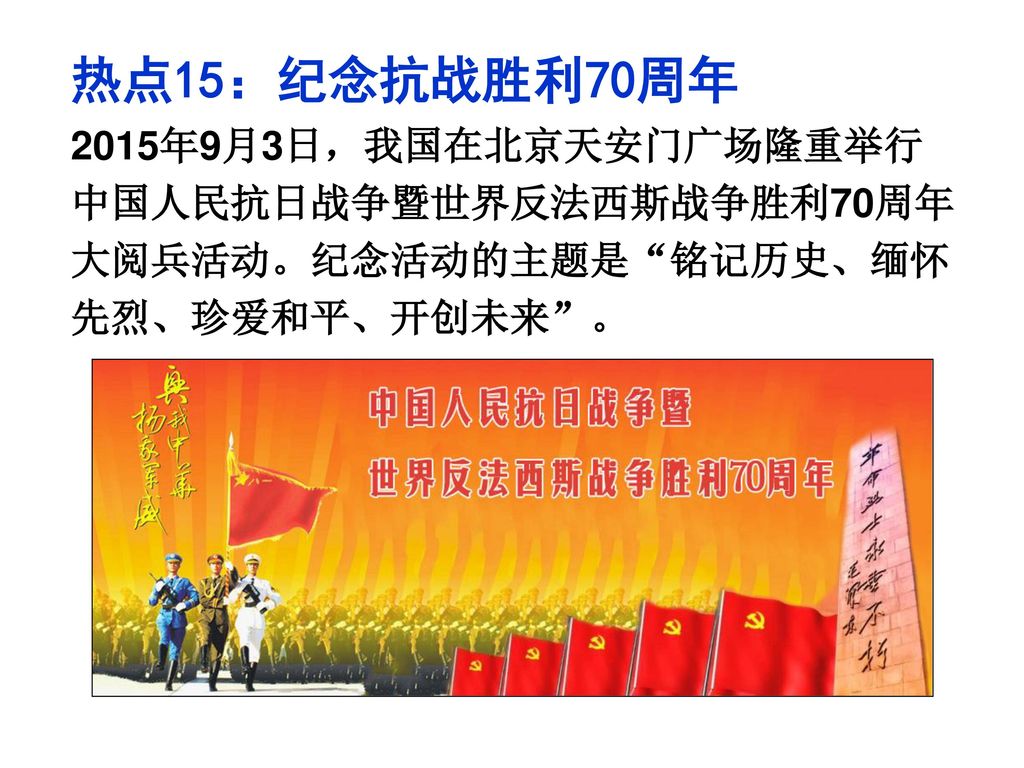 热点15：纪念抗战胜利70周年 2015年9月3日，我国在北京天安门广场隆重举行中国人民抗日战争暨世界反法西斯战争胜利70周年大阅兵活动。纪念活动的主题是 铭记历史、缅怀先烈、珍爱和平、开创未来 。
