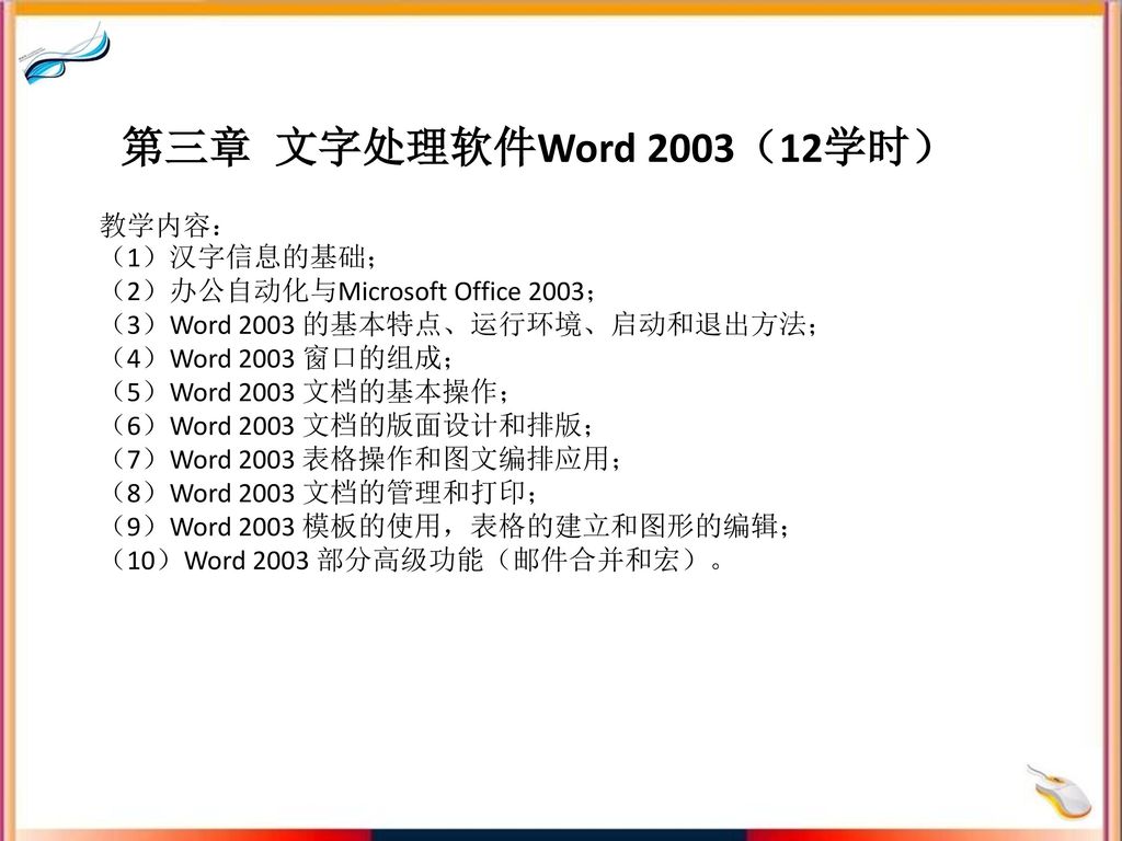 第三章 文字处理软件Word 2003（12学时） 教学内容： （1）汉字信息的基础； （2）办公自动化与Microsoft Office 2003； （3）Word 2003 的基本特点、运行环境、启动和退出方法； （4）Word 2003 窗口的组成； （5）Word 2003 文档的基本操作； （6）Word 2003 文档的版面设计和排版； （7）Word 2003 表格操作和图文编排应用； （8）Word 2003 文档的管理和打印； （9）Word 2003 模板的使用，表格的建立和图形的编辑； （10）Word 2003 部分高级功能（邮件合并和宏）。