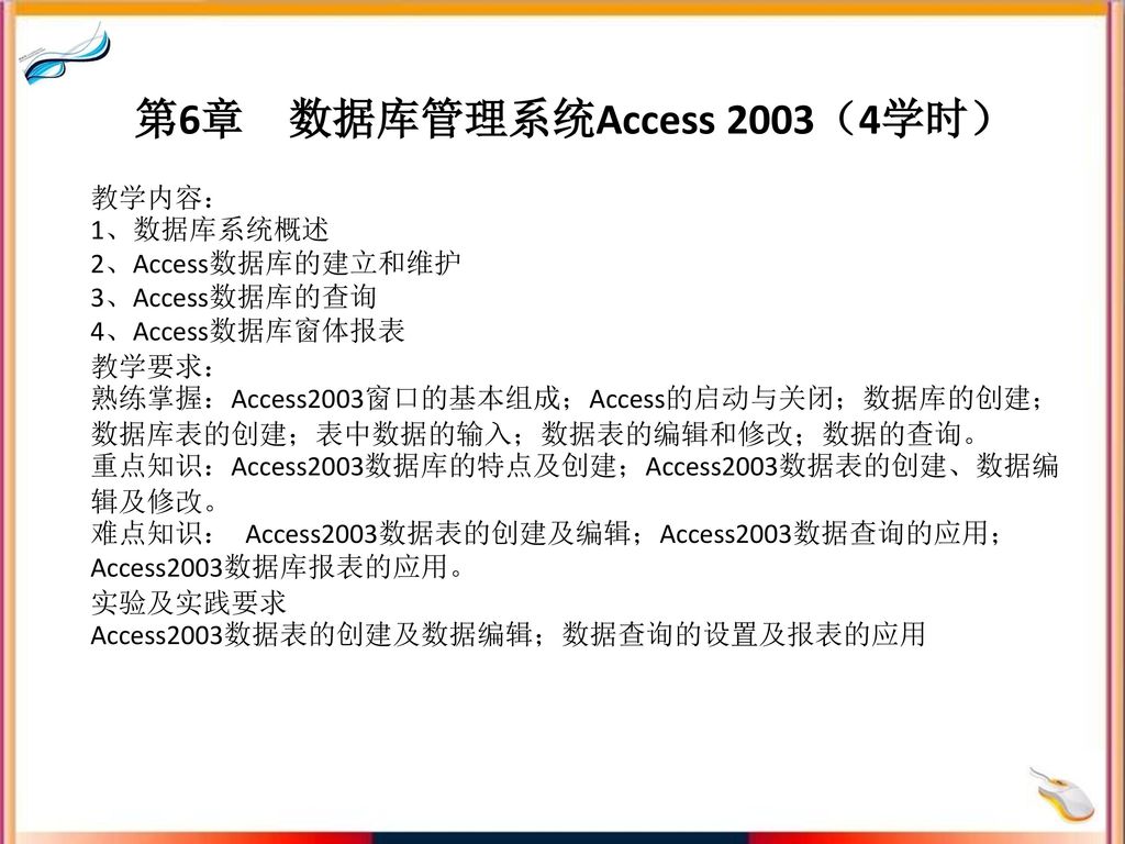 第6章 数据库管理系统Access 2003（4学时） 教学内容： 1、数据库系统概述 2、Access数据库的建立和维护 3、Access数据库的查询 4、Access数据库窗体报表 教学要求： 熟练掌握：Access2003窗口的基本组成；Access的启动与关闭；数据库的创建；数据库表的创建；表中数据的输入；数据表的编辑和修改；数据的查询。 重点知识：Access2003数据库的特点及创建；Access2003数据表的创建、数据编辑及修改。 难点知识： Access2003数据表的创建及编辑；Access2003数据查询的应用；Access2003数据库报表的应用。 实验及实践要求 Access2003数据表的创建及数据编辑；数据查询的设置及报表的应用