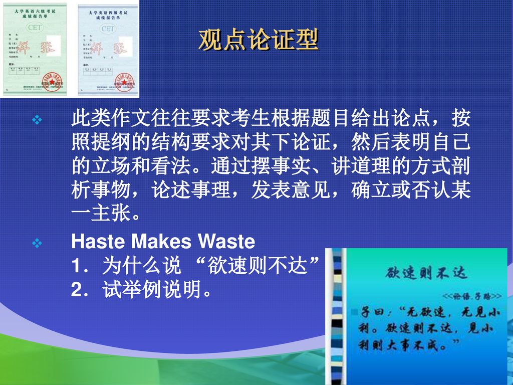 观点论证型 此类作文往往要求考生根据题目给出论点，按照提纲的结构要求对其下论证，然后表明自己的立场和看法。通过摆事实、讲道理的方式剖析事物，论述事理，发表意见，确立或否认某一主张。 Haste Makes Waste 1．为什么说 欲速则不达 ？ 2．试举例说明。