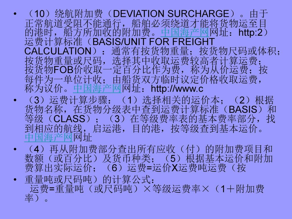 （10）绕航附加费（DEVIATION SURCHARGE）。由于正常航道受阻不能通行，船舶必须绕道才能将货物运至目的港时，船方所加收的附加费。中国海产网网址：  FOR FREIGHT CALCULATION）：通常有按货物重量；按货物尺码或体积；按货物重量或尺码，选择其中收取运费较高者计算运费；按货物FOB价收取一定百分比作为费，称为从价运费；按每件为一单位计收；由船货双方临时议定价格收取运费，称为议价。中国海产网网址：
