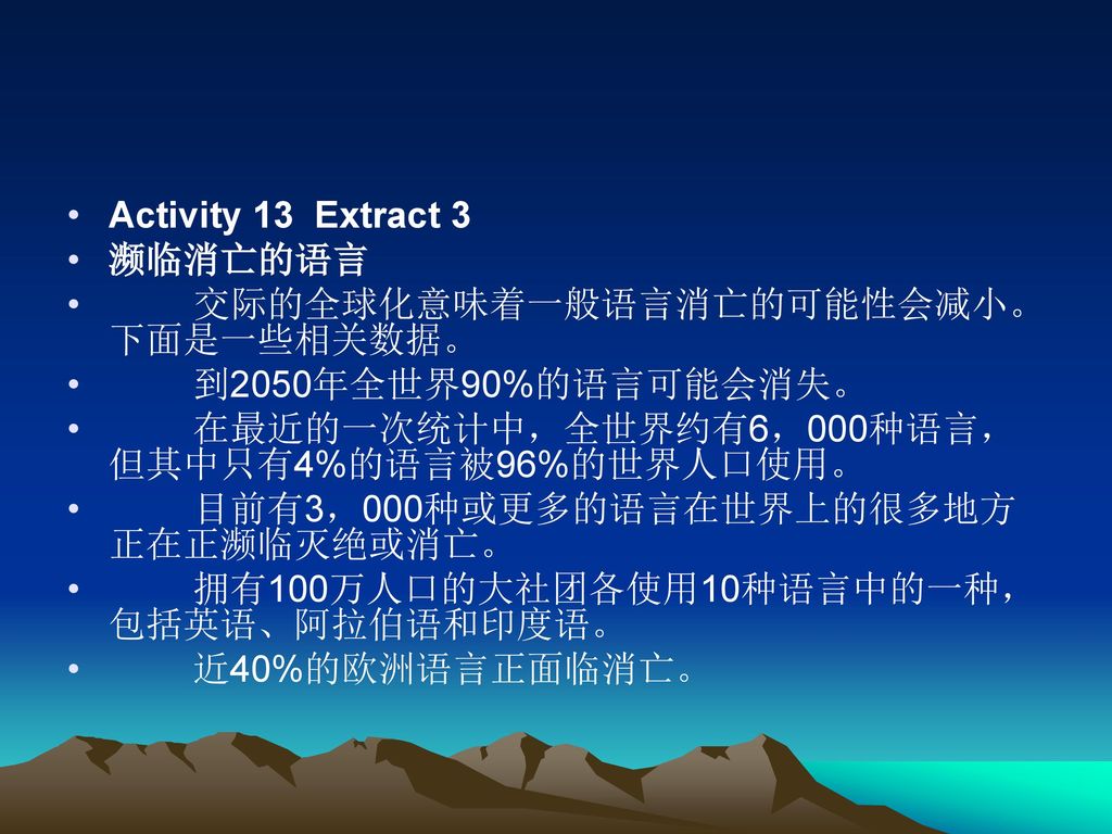 Activity 13 Extract 3 濒临消亡的语言. 交际的全球化意味着一般语言消亡的可能性会减小。下面是一些相关数据。 到2050年全世界90%的语言可能会消失。 在最近的一次统计中，全世界约有6，000种语言，但其中只有4%的语言被96%的世界人口使用。