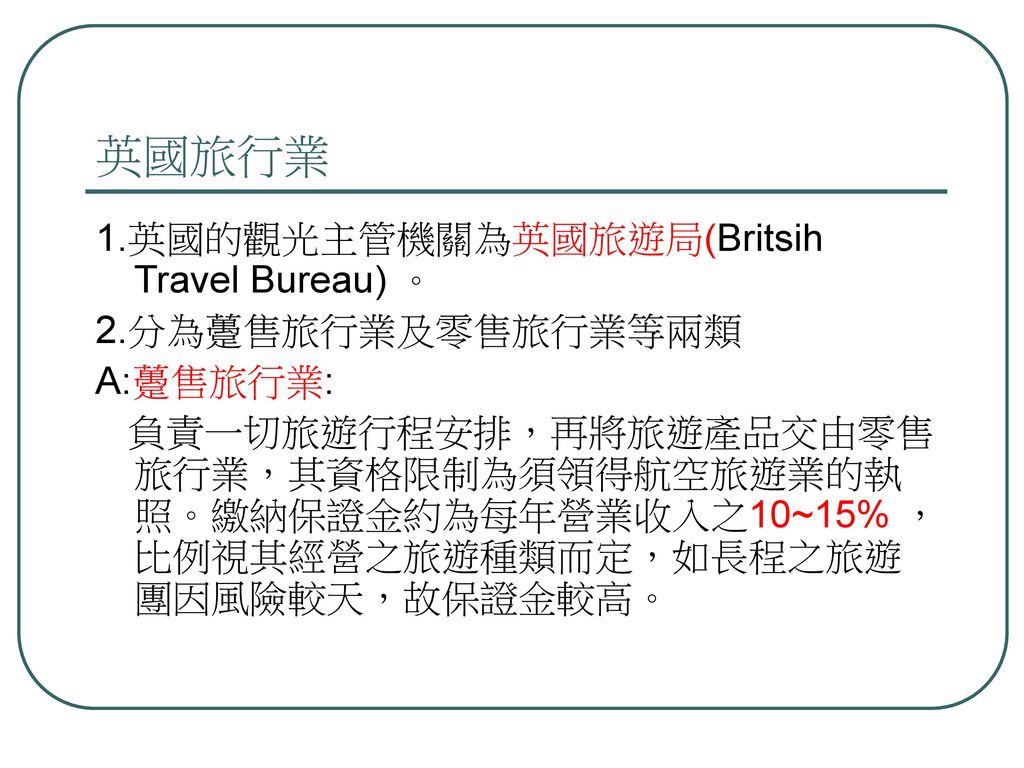 英國旅行業 1.英國的觀光主管機關為英國旅遊局(Britsih Travel Bureau) 。 2.分為躉售旅行業及零售旅行業等兩類