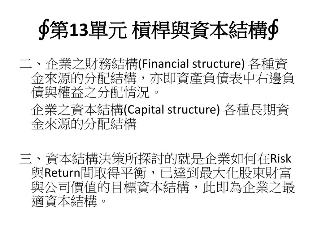 ∮第13單元 槓桿與資本結構∮ 二、企業之財務結構(Financial structure) 各種資金來源的分配結構，亦即資產負債表中右邊負債與權益之分配情況。 企業之資本結構(Capital structure) 各種長期資金來源的分配結構.