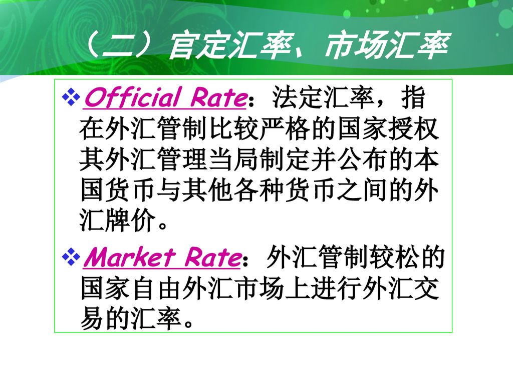 （二）官定汇率、市场汇率 Official Rate：法定汇率，指在外汇管制比较严格的国家授权其外汇管理当局制定并公布的本国货币与其他各种货币之间的外汇牌价。 Market Rate：外汇管制较松的国家自由外汇市场上进行外汇交易的汇率。