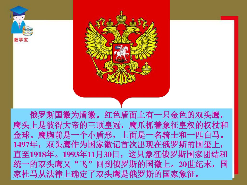俄罗斯国徽为盾徽。红色盾面上有一只金色的双头鹰，鹰头上是彼得大帝的三顶皇冠，鹰爪抓着象征皇权的权杖和金球。鹰胸前是一个小盾形，上面是一名骑士和一匹白马。1497年，双头鹰作为国家徽记首次出现在俄罗斯的国玺上，直至1918年。1993年11月30日，这只象征俄罗斯国家团结和统一的双头鹰又 飞 回到俄罗斯的国徽上。20世纪末，国家杜马从法律上确定了双头鹰是俄罗斯的国家象征。