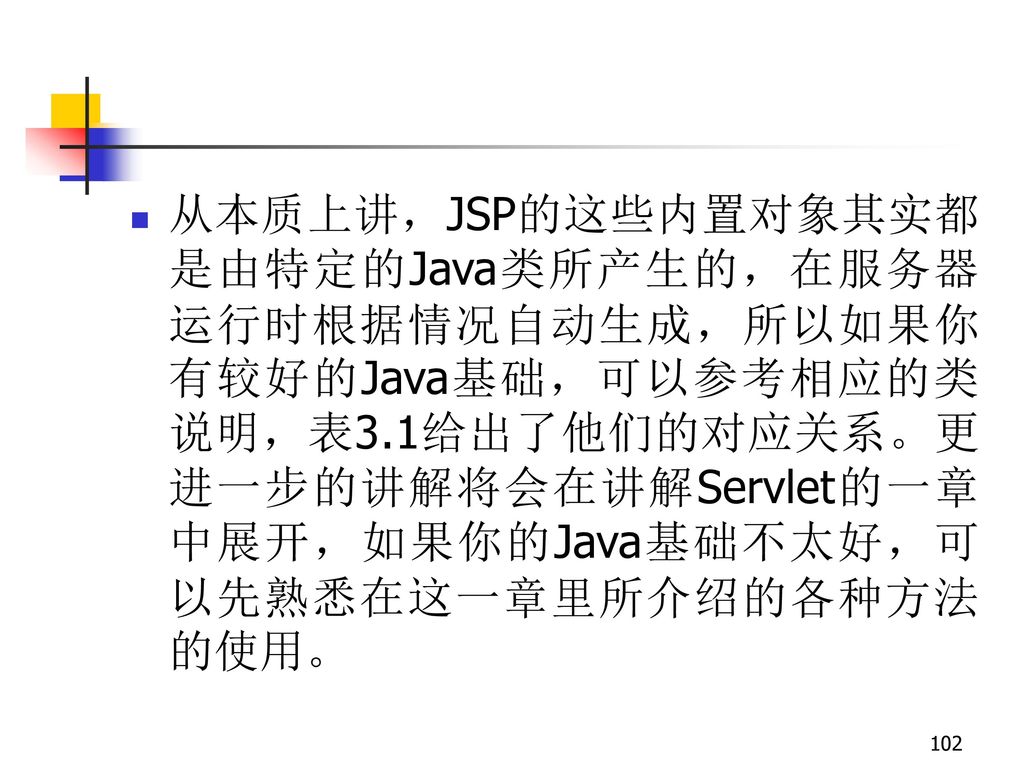 从本质上讲，JSP的这些内置对象其实都是由特定的Java类所产生的，在服务器运行时根据情况自动生成，所以如果你有较好的Java基础，可以参考相应的类说明，表3.1给出了他们的对应关系。更进一步的讲解将会在讲解Servlet的一章中展开，如果你的Java基础不太好，可以先熟悉在这一章里所介绍的各种方法的使用。