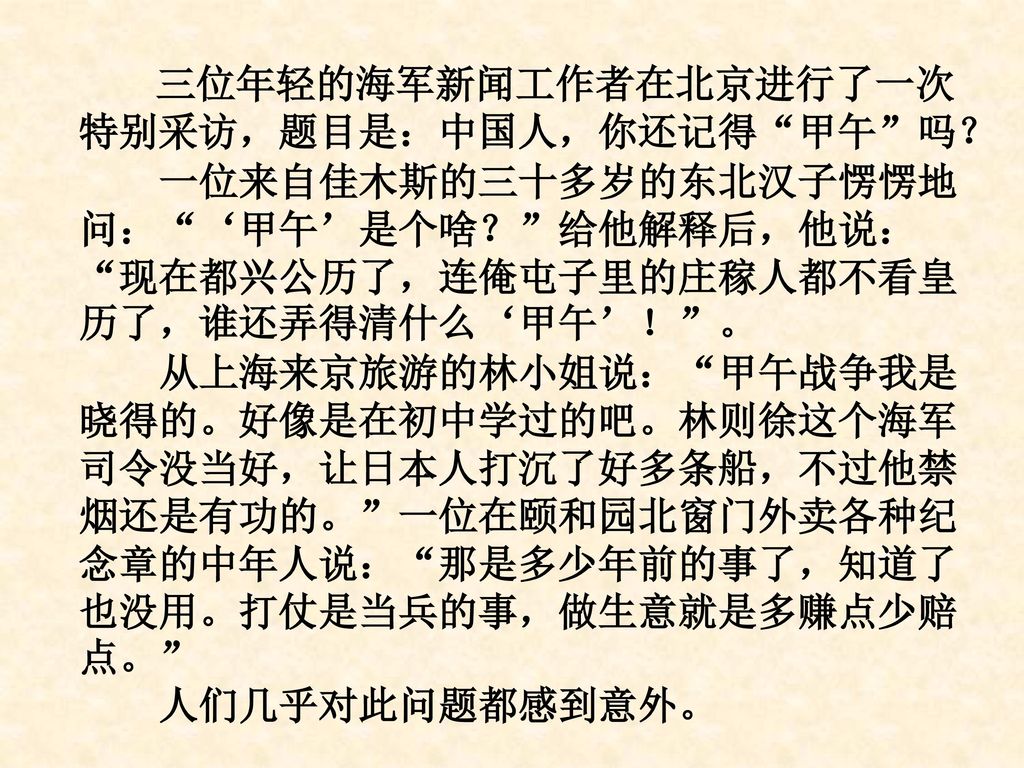 三位年轻的海军新闻工作者在北京进行了一次特别采访，题目是：中国人，你还记得 甲午 吗？ 一位来自佳木斯的三十多岁的东北汉子愣愣地问： ‘甲午’是个啥？ 给他解释后，他说： 现在都兴公历了，连俺屯子里的庄稼人都不看皇历了，谁还弄得清什么‘甲午’！ 。 从上海来京旅游的林小姐说： 甲午战争我是晓得的。好像是在初中学过的吧。林则徐这个海军司令没当好，让日本人打沉了好多条船，不过他禁烟还是有功的。 一位在颐和园北窗门外卖各种纪念章的中年人说： 那是多少年前的事了，知道了也没用。打仗是当兵的事，做生意就是多赚点少赔点。 人们几乎对此问题都感到意外。