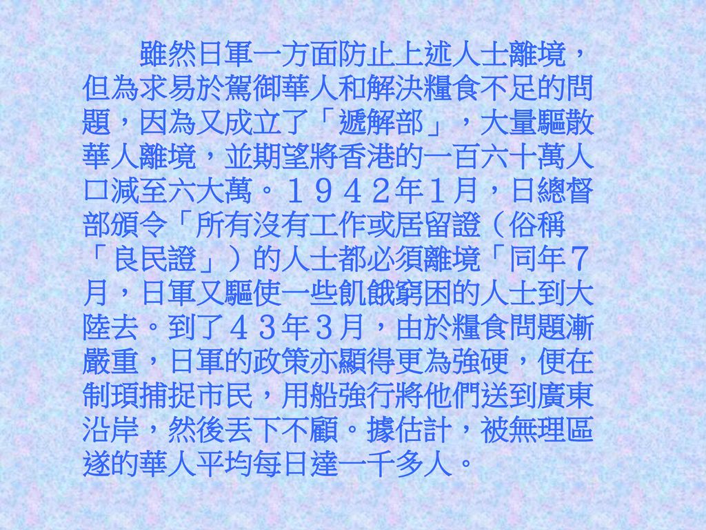 雖然日軍一方面防止上述人士離境，但為求易於駕御華人和解決糧食不足的問題，因為又成立了「遞解部」，大量驅散華人離境，並期望將香港的一百六十萬人口減至六大萬。１９４２年１月，日總督部頒令「所有沒有工作或居留證（俗稱「良民證」）的人士都必須離境「同年７月，日軍又驅使一些飢餓窮困的人士到大陸去。到了４３年３月，由於糧食問題漸嚴重，日軍的政策亦顯得更為強硬，便在制頊捕捉市民，用船強行將他們送到廣東沿岸，然後丟下不顧。據估計，被無理區遂的華人平均每日達一千多人。